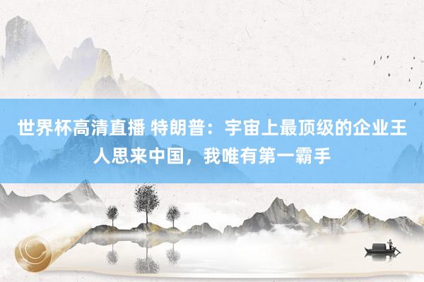 世界杯高清直播 特朗普：宇宙上最顶级的企业王人思来中国，我唯有第一霸手