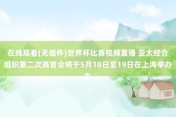 在线观看(无插件)世界杯比赛视频直播 亚太经合组织第二次高官会将于5月18日至19日在上海举办