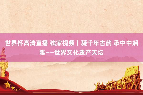 世界杯高清直播 独家视频丨凝千年古韵 承中中娴雅——世界文化遗产天坛