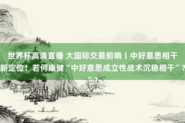 世界杯高清直播 大国际交最前哨丨中好意思相干新定位！若何康健“中好意思成立性战术沉稳相干”？