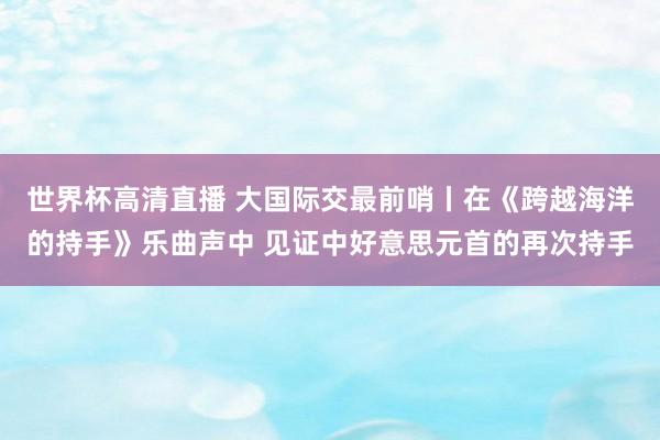 世界杯高清直播 大国际交最前哨丨在《跨越海洋的持手》乐曲声中 见证中好意思元首的再次持手