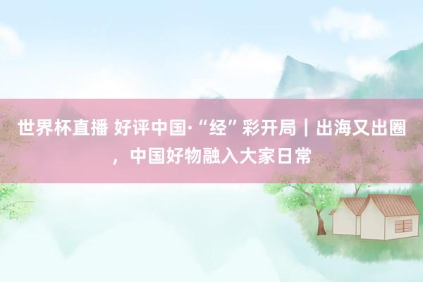 世界杯直播 好评中国·“经”彩开局｜出海又出圈，中国好物融入大家日常