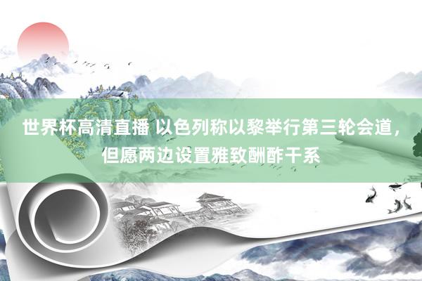 世界杯高清直播 以色列称以黎举行第三轮会道，但愿两边设置雅致酬酢干系