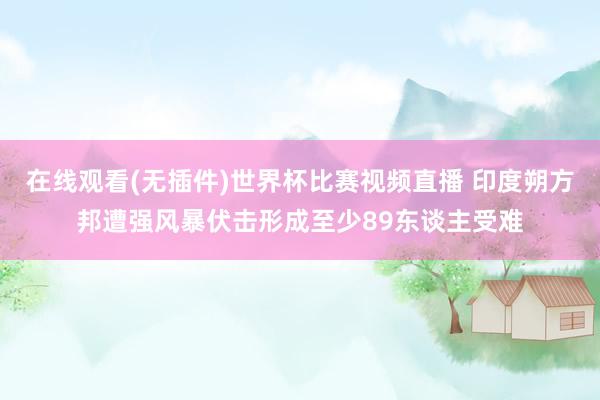 在线观看(无插件)世界杯比赛视频直播 印度朔方邦遭强风暴伏击形成至少89东谈主受难