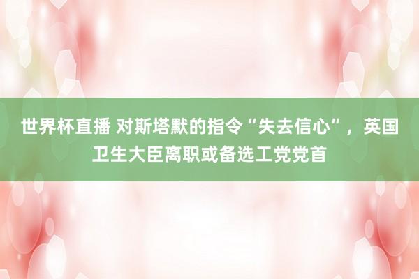世界杯直播 对斯塔默的指令“失去信心”，英国卫生大臣离职或备选工党党首