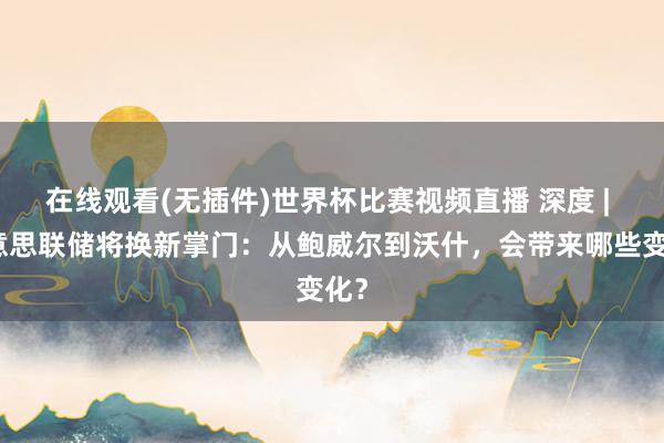 在线观看(无插件)世界杯比赛视频直播 深度 | 好意思联储将换新掌门：从鲍威尔到沃什，会带来哪些变化？