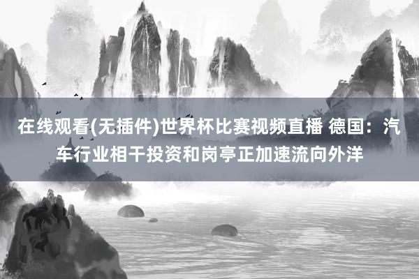 在线观看(无插件)世界杯比赛视频直播 德国：汽车行业相干投资和岗亭正加速流向外洋