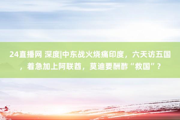 24直播网 深度|中东战火烧痛印度，六天访五国，着急加上阿联酋，莫迪要酬酢“救国”？