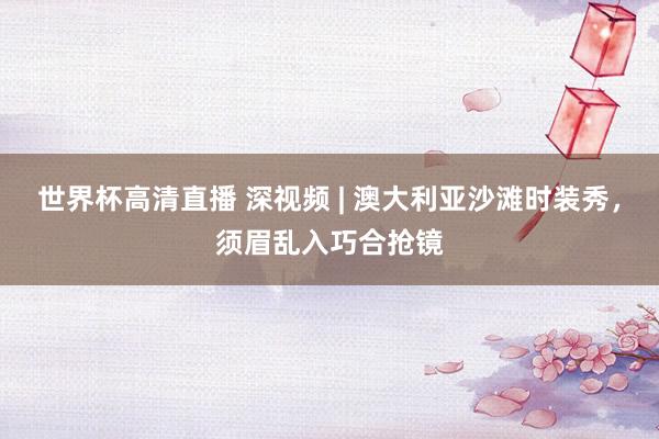 世界杯高清直播 深视频 | 澳大利亚沙滩时装秀，须眉乱入巧合抢镜