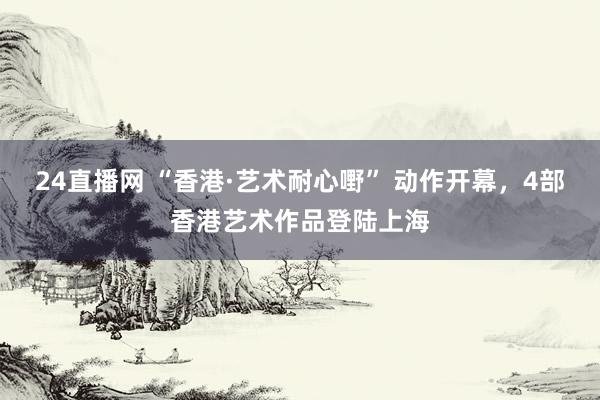 24直播网 “香港·艺术耐心嘢” 动作开幕，4部香港艺术作品登陆上海