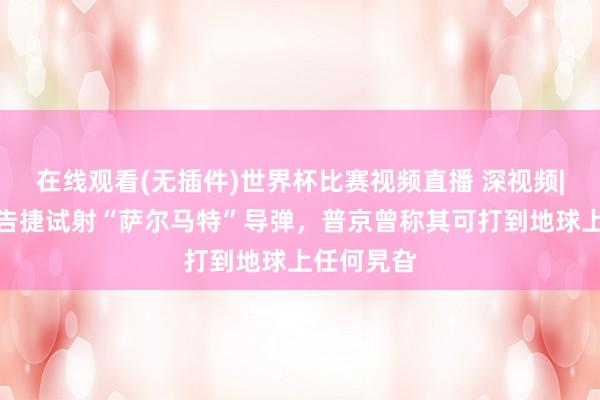在线观看(无插件)世界杯比赛视频直播 深视频|俄罗斯称告捷试射“萨尔马特”导弹，普京曾称其可打到地球上任何旯旮