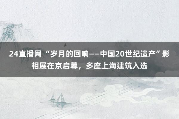 24直播网 “岁月的回响——中国20世纪遗产”影相展在京启幕，多座上海建筑入选