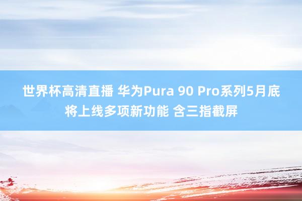 世界杯高清直播 华为Pura 90 Pro系列5月底将上线多项新功能 含三指截屏