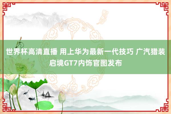 世界杯高清直播 用上华为最新一代技巧 广汽猎装启境GT7内饰官图发布