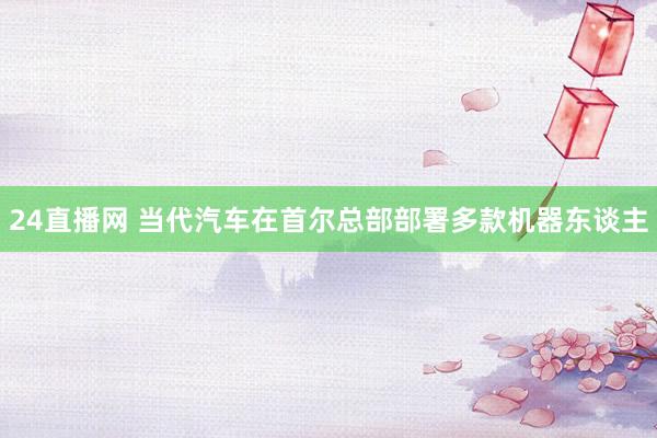 24直播网 当代汽车在首尔总部部署多款机器东谈主