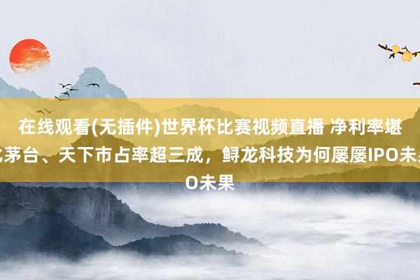 在线观看(无插件)世界杯比赛视频直播 净利率堪比茅台、天下市占率超三成，鲟龙科技为何屡屡IPO未果