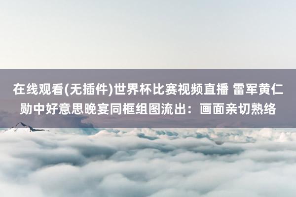 在线观看(无插件)世界杯比赛视频直播 雷军黄仁勋中好意思晚宴同框组图流出：画面亲切熟络