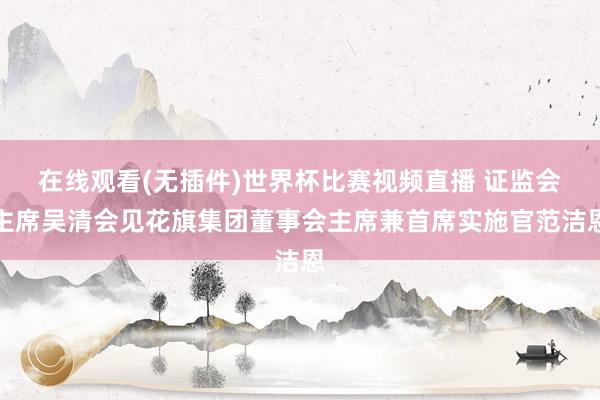 在线观看(无插件)世界杯比赛视频直播 证监会主席吴清会见花旗集团董事会主席兼首席实施官范洁恩