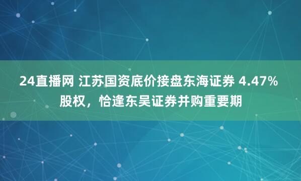 24直播网 江苏国资底价接盘东海证券 4.47% 股权，恰逢东吴证券并购重要期