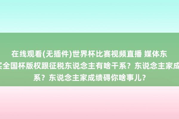 在线观看(无插件)世界杯比赛视频直播 媒体东说念主：央视买全国杯版权跟征税东说念主有啥干系？东说念主家成绩碍你啥事儿？