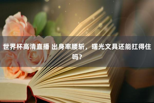 世界杯高清直播 出身率腰斩，曙光文具还能扛得住吗？
