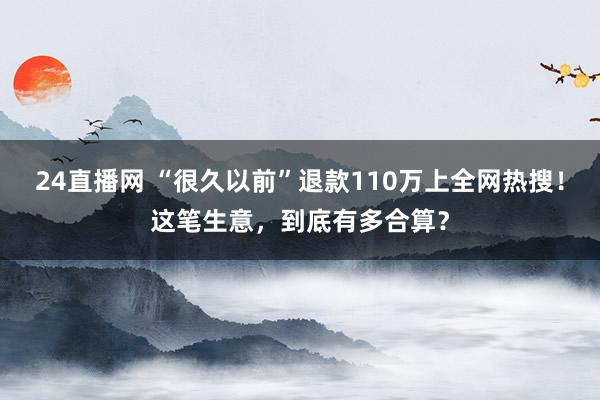 24直播网 “很久以前”退款110万上全网热搜！这笔生意，到底有多合算？