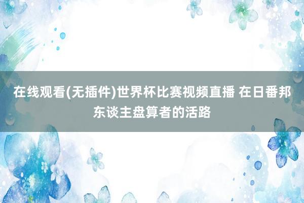 在线观看(无插件)世界杯比赛视频直播 在日番邦东谈主盘算者的活路
