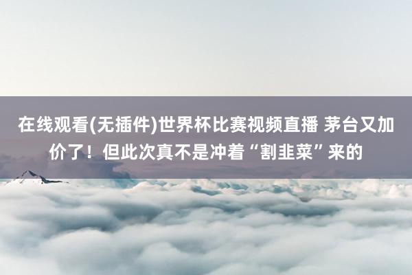 在线观看(无插件)世界杯比赛视频直播 茅台又加价了！但此次真不是冲着“割韭菜”来的