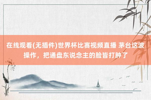 在线观看(无插件)世界杯比赛视频直播 茅台这波操作，把通盘东说念主的脸皆打肿了