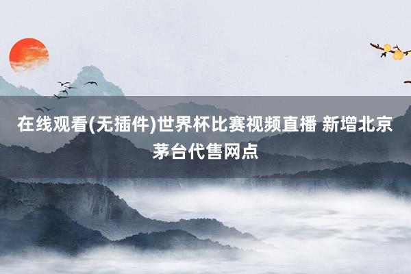 在线观看(无插件)世界杯比赛视频直播 新增北京茅台代售网点