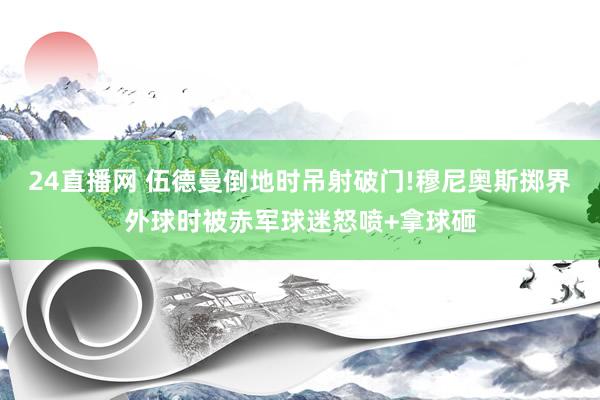 24直播网 伍德曼倒地时吊射破门!穆尼奥斯掷界外球时被赤军球迷怒喷+拿球砸