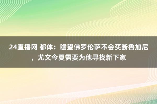 24直播网 都体：瞻望佛罗伦萨不会买断鲁加尼，尤文今夏需要为他寻找新下家