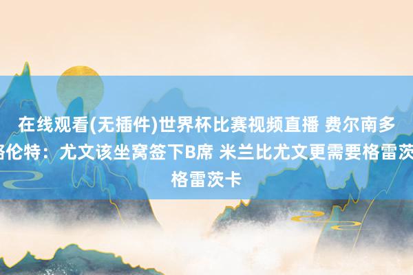 在线观看(无插件)世界杯比赛视频直播 费尔南多·略伦特：尤文该坐窝签下B席 米兰比尤文更需要格雷茨卡