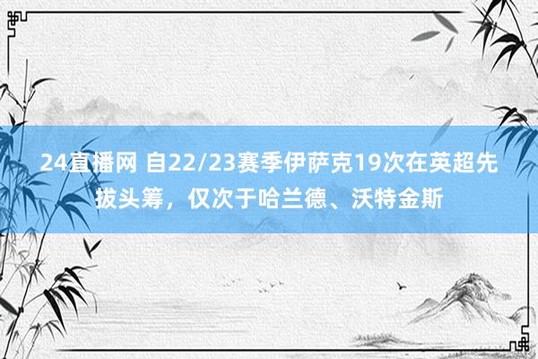 24直播网 自22/23赛季伊萨克19次在英超先拔头筹，仅次于哈兰德、沃特金斯