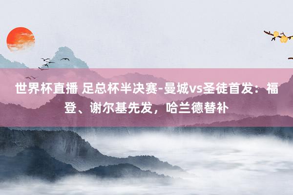 世界杯直播 足总杯半决赛-曼城vs圣徒首发：福登、谢尔基先发，哈兰德替补