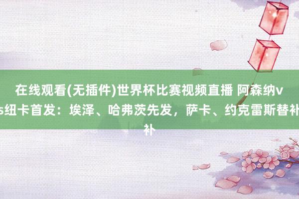 在线观看(无插件)世界杯比赛视频直播 阿森纳vs纽卡首发：埃泽、哈弗茨先发，萨卡、约克雷斯替补