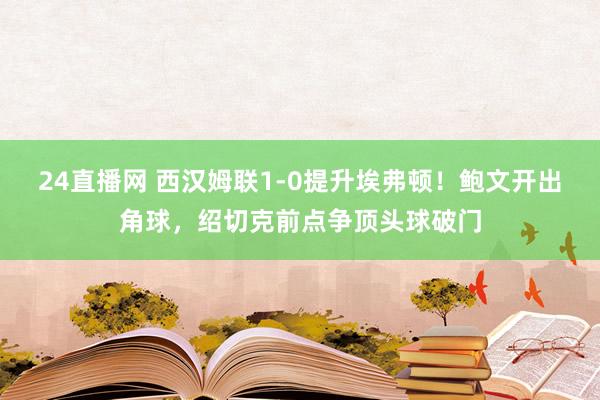 24直播网 西汉姆联1-0提升埃弗顿！鲍文开出角球，绍切克前点争顶头球破门