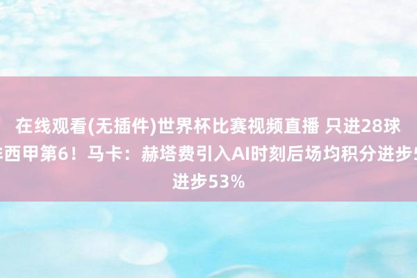 在线观看(无插件)世界杯比赛视频直播 只进28球但排西甲第6！马卡：赫塔费引入AI时刻后场均积分进步53%