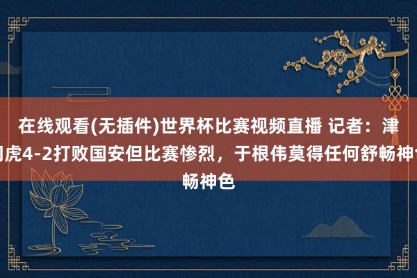 在线观看(无插件)世界杯比赛视频直播 记者：津门虎4-2打败国安但比赛惨烈，于根伟莫得任何舒畅神色