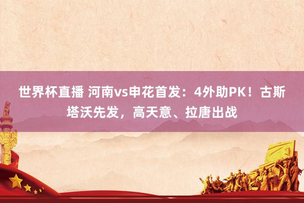 世界杯直播 河南vs申花首发：4外助PK！古斯塔沃先发，高天意、拉唐出战