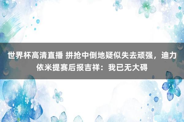 世界杯高清直播 拼抢中倒地疑似失去顽强，迪力依米提赛后报吉祥：我已无大碍