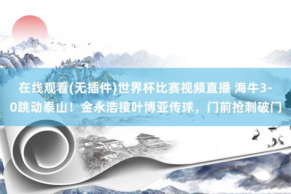 在线观看(无插件)世界杯比赛视频直播 海牛3-0跳动泰山！金永浩接叶博亚传球，门前抢刺破门