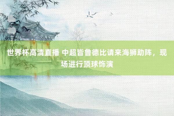 世界杯高清直播 中超皆鲁德比请来海狮助阵，现场进行顶球饰演