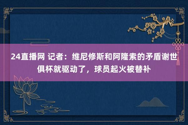 24直播网 记者：维尼修斯和阿隆索的矛盾谢世俱杯就驱动了，球员起火被替补