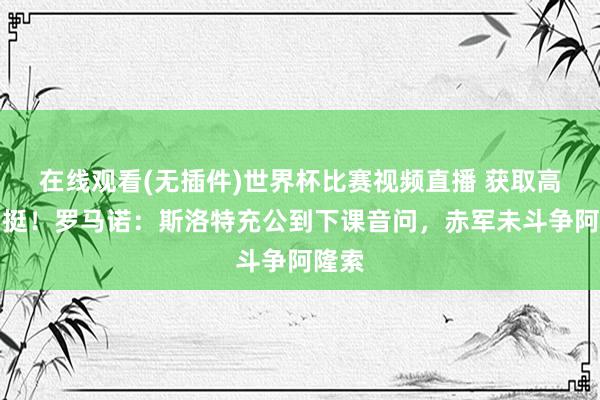 在线观看(无插件)世界杯比赛视频直播 获取高层力挺！罗马诺：斯洛特充公到下课音问，赤军未斗争阿隆索
