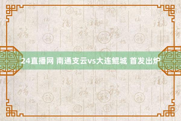 24直播网 南通支云vs大连鲲城 首发出炉