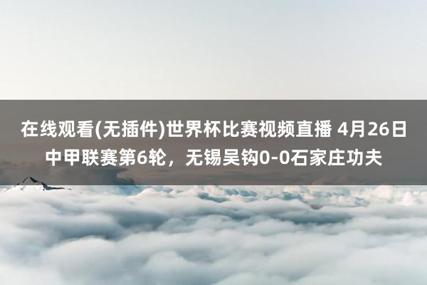 在线观看(无插件)世界杯比赛视频直播 4月26日中甲联赛第6轮，无锡吴钩0-0石家庄功夫
