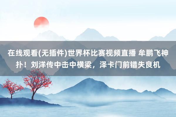 在线观看(无插件)世界杯比赛视频直播 牟鹏飞神扑！刘洋传中击中横梁，泽卡门前错失良机