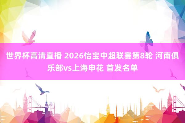 世界杯高清直播 2026怡宝中超联赛第8轮 河南俱乐部vs上海申花 首发名单
