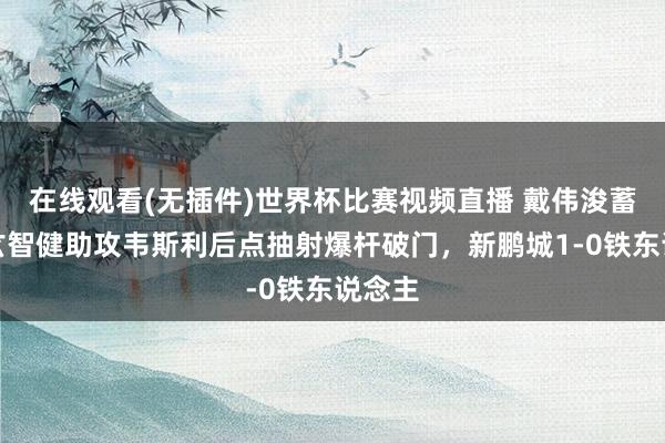 在线观看(无插件)世界杯比赛视频直播 戴伟浚蓄意，玄智健助攻韦斯利后点抽射爆杆破门，新鹏城1-0铁东说念主
